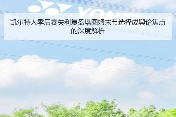 凯尔特人季后赛失利复盘塔图姆末节选择成舆论焦点的深度解析 | MilanSportsAPP